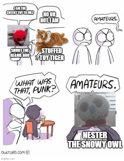 My toys battling for the cutest one in the house. | I AM THE CUTEST TOY TO JULZ; NO UR NOT, I AM; SNORT THE BEANIE BOO; STUFFED TOY TIGER; NESTER THE SNOWY OWL | image tagged in amateurs | made w/ Imgflip meme maker