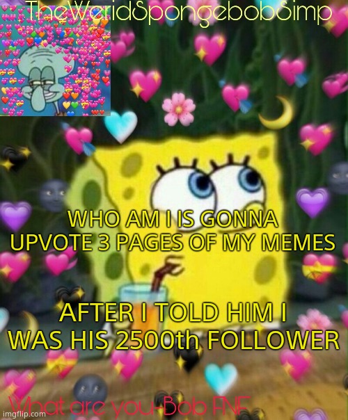 HE JUST SAID HE FOLLOWED ME BACK | WHO AM I IS GONNA UPVOTE 3 PAGES OF MY MEMES; AFTER I TOLD HIM I WAS HIS 2500th FOLLOWER | image tagged in theweridspongebobsimp's announcement temp v2 | made w/ Imgflip meme maker