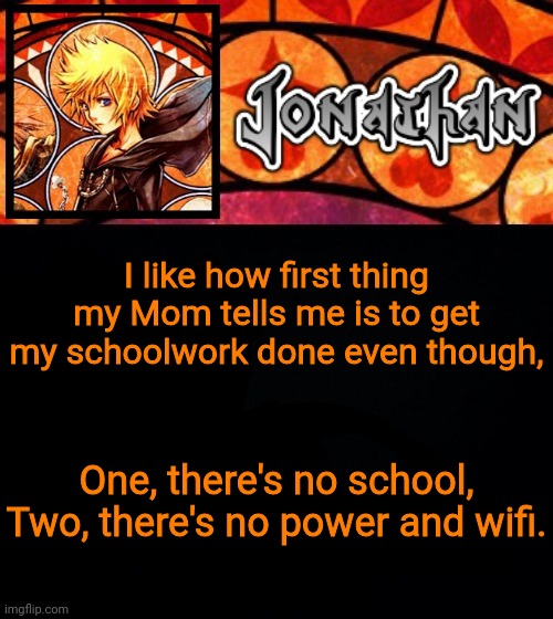 I like how first thing my Mom tells me is to get my schoolwork done even though, One, there's no school, Two, there's no power and wifi. | image tagged in jonathan's dive into the heart template | made w/ Imgflip meme maker