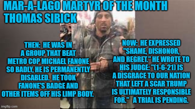 Are 140-injured cops acceptable "collateral damage," for "Stop The Steal?" | MAR-A-LAGO MARTYR OF THE MONTH
THOMAS SIBICK; NOW:  HE EXPRESSED "SHAME, DISHONOR, AND REGRET." HE WROTE TO HIS JUDGE: "(1-6-21) IS A DISGRACE TO OUR NATION THAT LEFT A SCAR TRUMP IS ULTIMATELY RESPONSIBLE FOR."   A TRIAL IS PENDING. THEN:  HE WAS IN A GROUP THAT BEAT METRO COP MICHAEL FANONE SO BADLY, HE IS PERMANENTLY DISABLED.  HE TOOK FANONE'S BADGE AND OTHER ITEMS OFF HIS LIMP BODY. | image tagged in politics | made w/ Imgflip meme maker