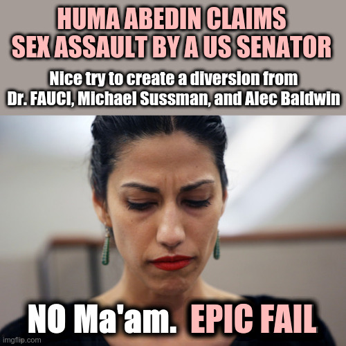 False Flag Distraction | HUMA ABEDIN CLAIMS SEX ASSAULT BY A US SENATOR; Nice try to create a diversion from Dr. FAUCI, Michael Sussman, and Alec Baldwin; NO Ma'am.  EPIC FAIL; EPIC FAIL | image tagged in huma abedin,epic fail,false flag,dr fauci,alec baldwin | made w/ Imgflip meme maker