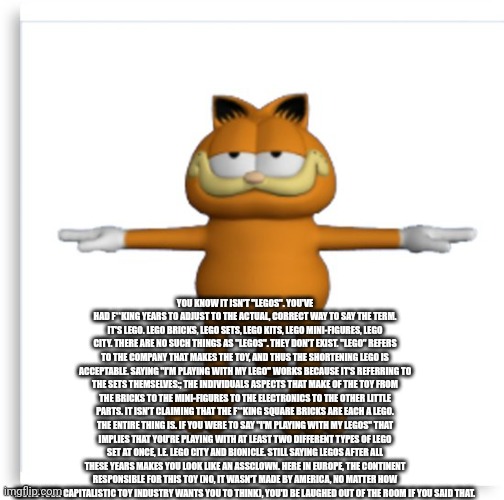 Lego shitpost | YOU KNOW IT ISN'T "LEGOS". YOU'VE HAD F**KING YEARS TO ADJUST TO THE ACTUAL, CORRECT WAY TO SAY THE TERM. IT'S LEGO. LEGO BRICKS, LEGO SETS, LEGO KITS, LEGO MINI-FIGURES, LEGO CITY. THERE ARE NO SUCH THINGS AS "LEGOS". THEY DON'T EXIST. "LEGO" REFERS TO THE COMPANY THAT MAKES THE TOY, AND THUS THE SHORTENING LEGO IS ACCEPTABLE. SAYING "I'M PLAYING WITH MY LEGO" WORKS BECAUSE IT'S REFERRING TO THE SETS THEMSELVES:; THE INDIVIDUALS ASPECTS THAT MAKE OF THE TOY FROM THE BRICKS TO THE MINI-FIGURES TO THE ELECTRONICS TO THE OTHER LITTLE PARTS. IT ISN'T CLAIMING THAT THE F**KING SQUARE BRICKS ARE EACH A LEGO. THE ENTIRE THING IS. IF YOU WERE TO SAY "I'M PLAYING WITH MY LEGOS" THAT IMPLIES THAT YOU'RE PLAYING WITH AT LEAST TWO DIFFERENT TYPES OF LEGO SET AT ONCE, I.E. LEGO CITY AND BIONICLE. STILL SAYING LEGOS AFTER ALL THESE YEARS MAKES YOU LOOK LIKE AN ASSCLOWN. HERE IN EUROPE, THE CONTINENT RESPONSIBLE FOR THIS TOY (NO, IT WASN'T MADE BY AMERICA, NO MATTER HOW MUCH YOUR CAPITALISTIC TOY INDUSTRY WANTS YOU TO THINK), YOU'D BE LAUGHED OUT OF THE ROOM IF YOU SAID THAT. | image tagged in garfield tpose | made w/ Imgflip meme maker