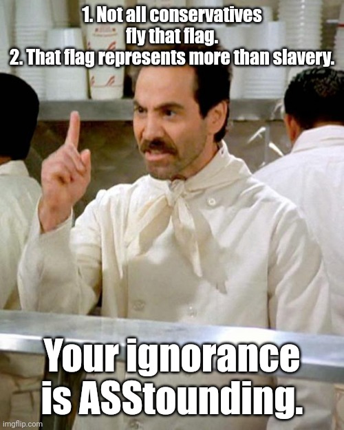Soup Nazi | 1. Not all conservatives fly that flag.
2. That flag represents more than slavery. Your ignorance is ASStounding. | image tagged in soup nazi | made w/ Imgflip meme maker