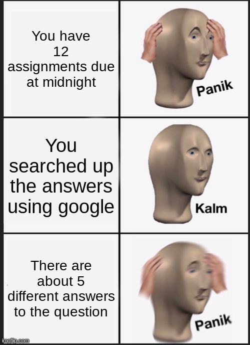School Assignments | You have 12 assignments due at midnight; You searched up the answers using google; There are about 5 different answers to the question | image tagged in memes,panik kalm panik | made w/ Imgflip meme maker