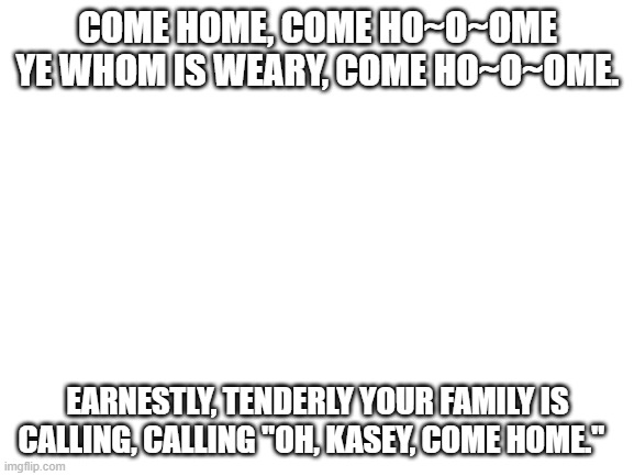 Please come back, Kasey. We all miss you. | COME HOME, COME HO~O~OME YE WHOM IS WEARY, COME HO~O~OME. EARNESTLY, TENDERLY YOUR FAMILY IS CALLING, CALLING "OH, KASEY, COME HOME." | image tagged in blank white template | made w/ Imgflip meme maker