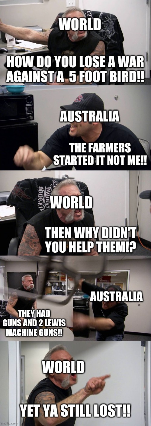 American Chopper Argument Meme | WORLD; HOW DO YOU LOSE A WAR AGAINST A  5 FOOT BIRD!! AUSTRALIA; THE FARMERS STARTED IT NOT ME!! WORLD; THEN WHY DIDN'T YOU HELP THEM!? AUSTRALIA; THEY HAD GUNS AND 2 LEWIS MACHINE GUNS!! WORLD; YET YA STILL LOST!! | image tagged in memes,american chopper argument | made w/ Imgflip meme maker