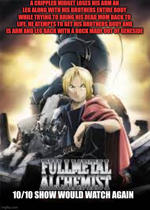 Fullmetal Alchemist in a nut shell | A CRIPPLED MIDGET LOSES HIS ARM AN LEG ALONG WITH HIS BROTHERS ENTIRE BODY WHILE TRYING TO BRING HIS DEAD MOM BACK TO LIFE. HE ATEMPTS TO GET HIS BROTHERS BODY AND IS ARM AND LEG BACK WITH A ROCK MADE OUT OF GENESIDE; 10/10 SHOW WOULD WATCH AGAIN | image tagged in anime | made w/ Imgflip meme maker