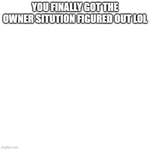 Blank Transparent Square Meme | YOU FINALLY GOT THE OWNER SITUTION FIGURED OUT LOL | image tagged in memes,blank transparent square | made w/ Imgflip meme maker