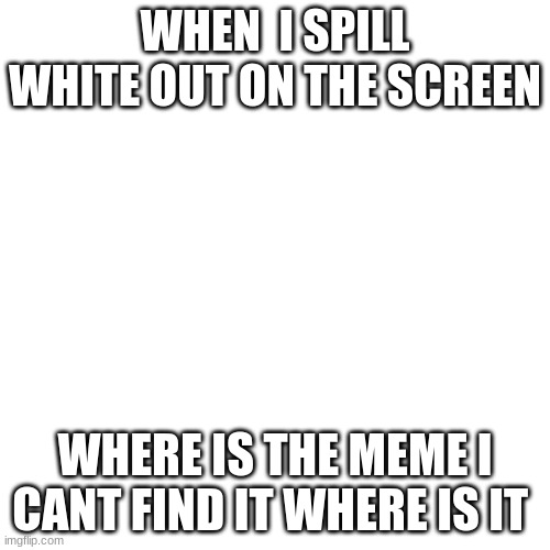 Blank Transparent Square | WHEN  I SPILL WHITE OUT ON THE SCREEN; WHERE IS THE MEME I CANT FIND IT WHERE IS IT | image tagged in memes,blank transparent square | made w/ Imgflip meme maker