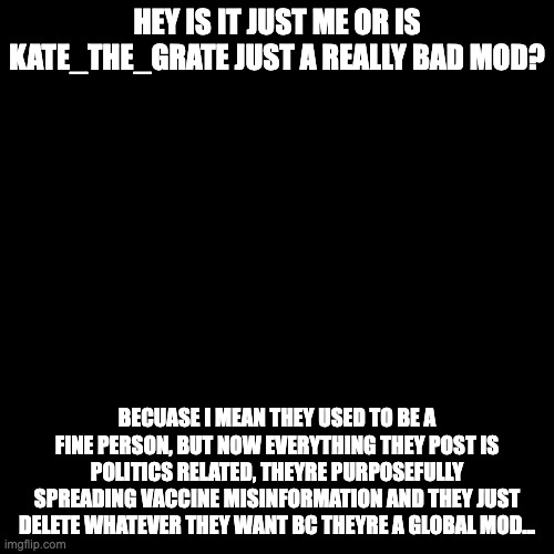 I just want someone else's opinion on this | HEY IS IT JUST ME OR IS KATE_THE_GRATE JUST A REALLY BAD MOD? BECUASE I MEAN THEY USED TO BE A FINE PERSON, BUT NOW EVERYTHING THEY POST IS POLITICS RELATED, THEYRE PURPOSEFULLY SPREADING VACCINE MISINFORMATION AND THEY JUST DELETE WHATEVER THEY WANT BC THEYRE A GLOBAL MOD... | image tagged in plain black template | made w/ Imgflip meme maker