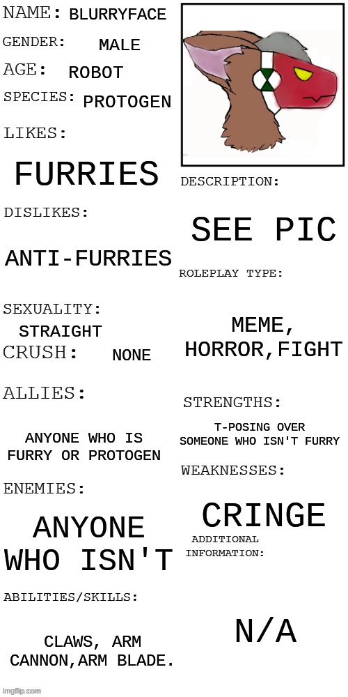 Void_The_Furry made this. | BLURRYFACE; MALE; ROBOT; PROTOGEN; FURRIES; SEE PIC; ANTI-FURRIES; MEME, HORROR,FIGHT; STRAIGHT; NONE; T-POSING OVER SOMEONE WHO ISN'T FURRY; ANYONE WHO IS FURRY OR PROTOGEN; CRINGE; ANYONE WHO ISN'T; N/A; CLAWS, ARM CANNON,ARM BLADE. | image tagged in updated roleplay oc showcase | made w/ Imgflip meme maker