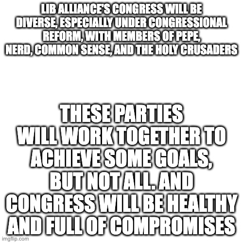 Blank Transparent Square | LIB ALLIANCE'S CONGRESS WILL BE DIVERSE, ESPECIALLY UNDER CONGRESSIONAL REFORM, WITH MEMBERS OF PEPE, NERD, COMMON SENSE, AND THE HOLY CRUSADERS; THESE PARTIES WILL WORK TOGETHER TO ACHIEVE SOME GOALS, BUT NOT ALL. AND CONGRESS WILL BE HEALTHY AND FULL OF COMPROMISES | image tagged in memes,blank transparent square | made w/ Imgflip meme maker