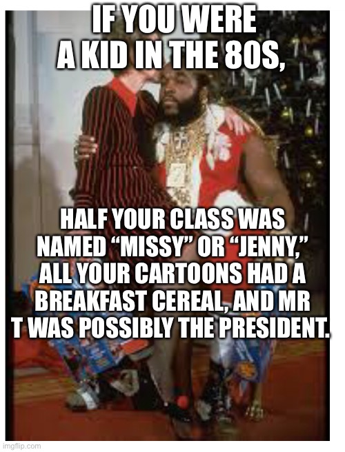 Kids in the 80s | IF YOU WERE A KID IN THE 80S, HALF YOUR CLASS WAS NAMED “MISSY” OR “JENNY,” ALL YOUR CARTOONS HAD A BREAKFAST CEREAL, AND MR T WAS POSSIBLY THE PRESIDENT. | image tagged in mr t,nancy reagan,1980s,the 80s | made w/ Imgflip meme maker
