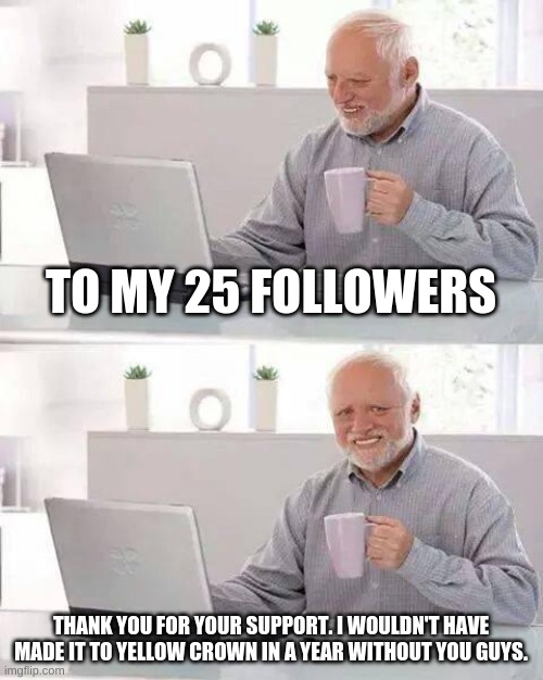 Wait it has been more than a year since my account was created? Thank you guys. | TO MY 25 FOLLOWERS; THANK YOU FOR YOUR SUPPORT. I WOULDN'T HAVE MADE IT TO YELLOW CROWN IN A YEAR WITHOUT YOU GUYS. | image tagged in memes,hide the pain harold,thank you,oh wow are you actually reading these tags,stop reading the tags,unnecessary tags | made w/ Imgflip meme maker