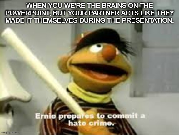 Why do I get the wrong partner | WHEN YOU WE'RE THE BRAINS ON THE POWERPOINT, BUT YOUR PARTNER ACTS LIKE THEY MADE IT THEMSELVES DURING THE PRESENTATION. | image tagged in ernie prepares to commit a hate crime | made w/ Imgflip meme maker
