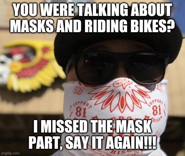 Bikers have been wearing masks to ride WAY BEFORE COVID.  You had better be smart when talking about masks wearing and bikes... | YOU WERE TALKING ABOUT MASKS AND RIDING BIKES? I MISSED THE MASK PART, SAY IT AGAIN!!! | image tagged in hell's angel's masked up | made w/ Imgflip meme maker