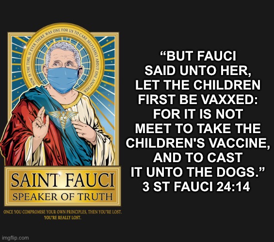 But against the children of Science shall not a dog move his tongue | “BUT FAUCI SAID UNTO HER, LET THE CHILDREN FIRST BE VAXXED: FOR IT IS NOT MEET TO TAKE THE CHILDREN'S VACCINE, AND TO CAST IT UNTO THE DOGS.”
3 ST FAUCI ‭24:14‬ ‭ | made w/ Imgflip meme maker