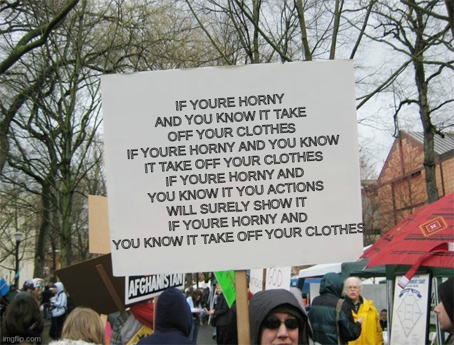 Blank protest sign | IF YOURE HORNY AND YOU KNOW IT TAKE OFF YOUR CLOTHES
IF YOURE HORNY AND YOU KNOW IT TAKE OFF YOUR CLOTHES
IF YOURE HORNY AND YOU KNOW IT YOU ACTIONS WILL SURELY SHOW IT
IF YOURE HORNY AND YOU KNOW IT TAKE OFF YOUR CLOTHES | image tagged in blank protest sign | made w/ Imgflip meme maker