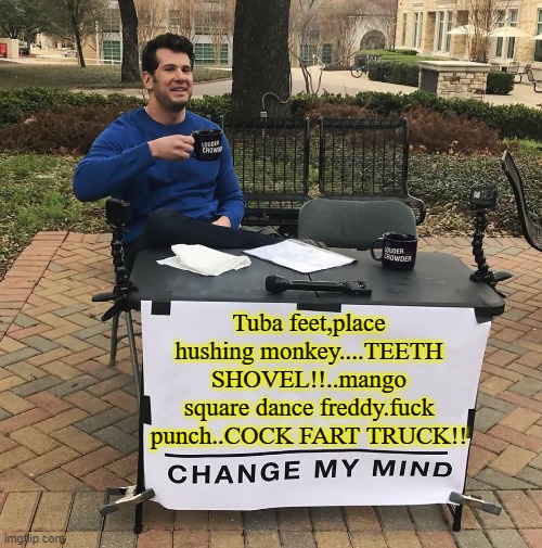 Onion shave book | Tuba feet,place hushing monkey....TEETH SHOVEL!!..mango square dance freddy.fuck punch..COCK FART TRUCK!! | image tagged in change my mind,funny,how to recognize a stroke,memes,english motherfucker do you speak it,random bullshit go | made w/ Imgflip meme maker