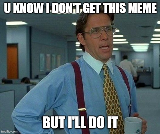 That Would Be Great | U KNOW I DON'T GET THIS MEME; BUT I'LL DO IT | image tagged in memes,that would be great | made w/ Imgflip meme maker