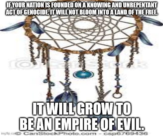 JD33 | IF YOUR NATION IS FOUNDED ON A KNOWING AND UNREPENTANT ACT OF GENOCIDE, IT WILL NOT BLOOM INTO A LAND OF THE FREE. IT WILL GROW TO BE AN EMPIRE OF EVIL. | image tagged in american politics | made w/ Imgflip meme maker