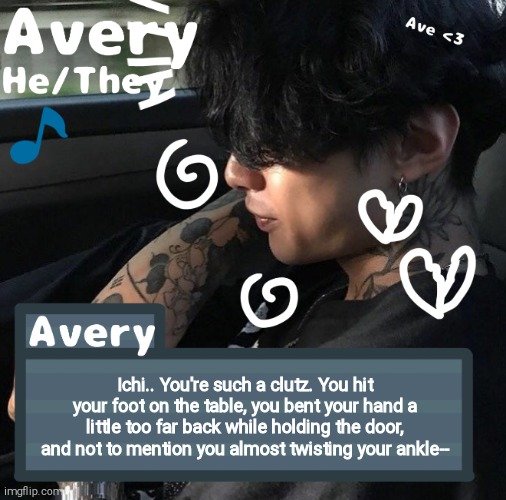 Avery | Ichi.. You're such a clutz. You hit your foot on the table, you bent your hand a little too far back while holding the door, and not to mention you almost twisting your ankle-- | image tagged in avery | made w/ Imgflip meme maker