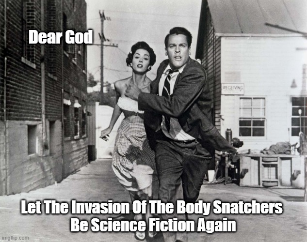 "Dear God, Let The Invasion Of The Body Snatchers Be..." | Dear God; Let The Invasion Of The Body Snatchers 
Be Science Fiction Again | image tagged in invasion of the body snatcher,pods under your bed,kevin mccarthy,leonard nimoy,donald sutherland,jeff goldblum | made w/ Imgflip meme maker