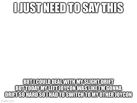 Blank White Template | I JUST NEED TO SAY THIS; BUT I COULD DEAL WITH MY SLIGHT DRIFT BUT TODAY MY LEFT JOYCON WAS LIKE I’M GONNA DRIFT SO HARD SO I HAD TO SWITCH TO MY OTHER JOYCON | image tagged in blank white template | made w/ Imgflip meme maker