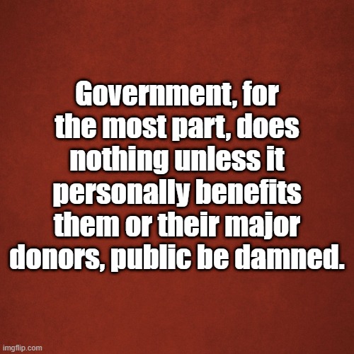 Government | Government, for the most part, does nothing unless it personally benefits them or their major donors, public be damned. | image tagged in blank red background | made w/ Imgflip meme maker