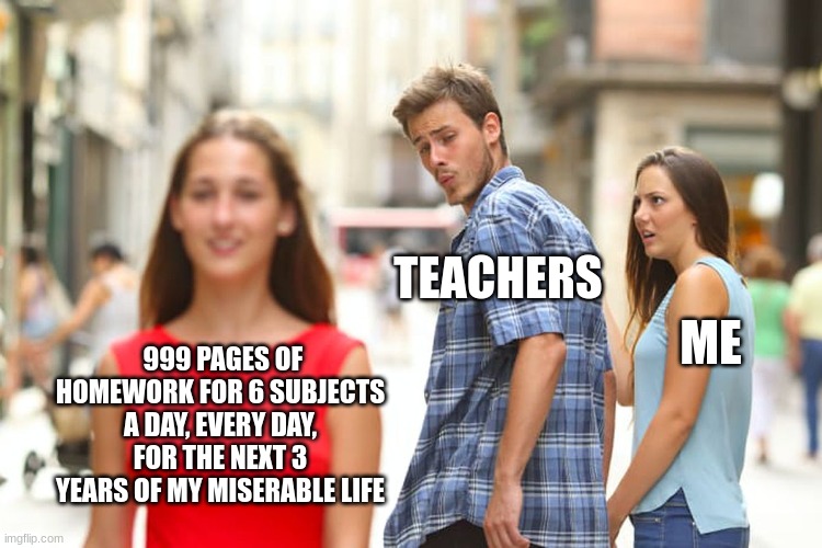 An average day in my life | TEACHERS; ME; 999 PAGES OF HOMEWORK FOR 6 SUBJECTS A DAY, EVERY DAY, FOR THE NEXT 3 YEARS OF MY MISERABLE LIFE | image tagged in memes,distracted boyfriend | made w/ Imgflip meme maker