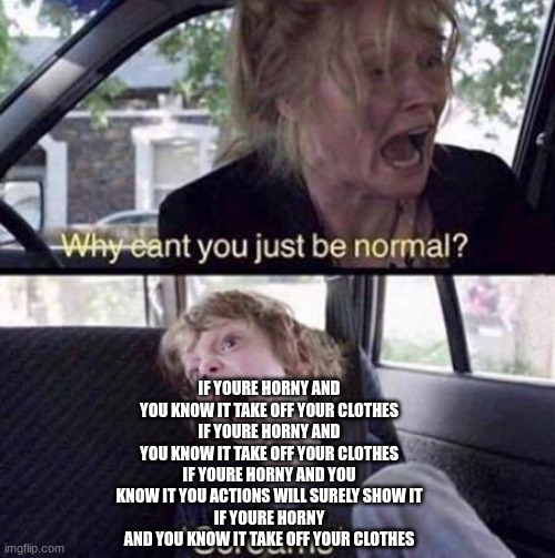 Why Can't You Just Be Normal | IF YOURE HORNY AND YOU KNOW IT TAKE OFF YOUR CLOTHES
IF YOURE HORNY AND YOU KNOW IT TAKE OFF YOUR CLOTHES
IF YOURE HORNY AND YOU KNOW IT YOU ACTIONS WILL SURELY SHOW IT
IF YOURE HORNY AND YOU KNOW IT TAKE OFF YOUR CLOTHES | image tagged in why can't you just be normal | made w/ Imgflip meme maker