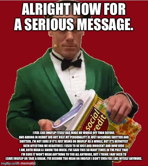 Not that any of y’all would care lmao. | ALRIGHT NOW FOR A SERIOUS MESSAGE. I FEEL LIKE IMGFLIP ITSELF HAS MADE ME WORSE OFF THAN BEFORE. AND ADDING IN REDDIT DID NOT HELP. MY PERSONALITY IS JUST BECOMING SHITTIER AND SHITTIER. I’M NOT SURE IF IT’S JUST MSMG OR IMGFLIP AS A WHOLE, BUT IT’S DEFINITELY BEEN AFFECTING ME NEGATIVELY. I USED TO BE NICE AND INNOCENT AND NOW HERE I AM, BOTH MEAN A I KNOW TOO MUCH. I’VE SAID THIS SO MANY TIMES IN THE PAST THAT I’M SURE IT WON’T MEAN ANYTHING TO YOU ALL ANYMORE, BUT I THINK I MAY NEED TO LEAVE IMGFLIP OR TAKE A BREAK. I’VE BECOME TOO MEAN ON IMGFLIP. I DON’T EVEN FEEL LIKE MYSELF ANYMORE. | made w/ Imgflip meme maker