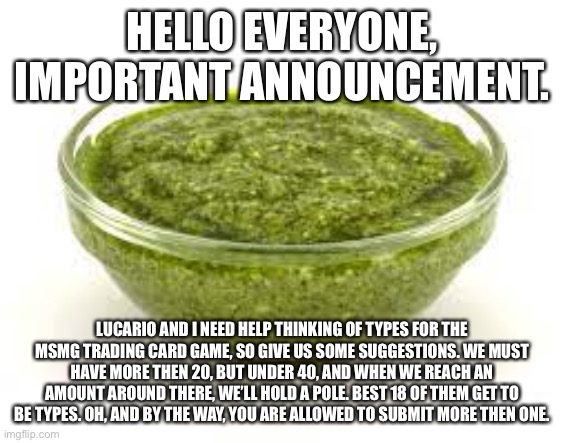 Basil pesto | HELLO EVERYONE, IMPORTANT ANNOUNCEMENT. LUCARIO AND I NEED HELP THINKING OF TYPES FOR THE MSMG TRADING CARD GAME, SO GIVE US SOME SUGGESTIONS. WE MUST HAVE MORE THEN 20, BUT UNDER 40, AND WHEN WE REACH AN AMOUNT AROUND THERE, WE’LL HOLD A POLE. BEST 18 OF THEM GET TO BE TYPES. OH, AND BY THE WAY, YOU ARE ALLOWED TO SUBMIT MORE THEN ONE. | image tagged in basil pesto | made w/ Imgflip meme maker