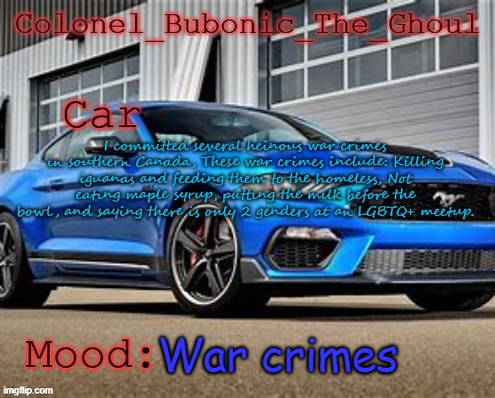 Colonel's Mustang temp XD | I committed several heinous war crimes in southern Canada, These war crimes include: Killing iguanas and feeding them to the homeless, Not eating maple syrup, putting the milk before the bowl, and saying there is only 2 genders at an LGBTQ+ meetup. War crimes | image tagged in colonel's mustang temp xd | made w/ Imgflip meme maker