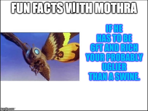 lol mothra me favorite of showa era. | IF HE HAS TO BE 6FT AND RICH YOUR PROBABLY UGLIER THAN A SWINE. I | image tagged in fun facts with mothra | made w/ Imgflip meme maker