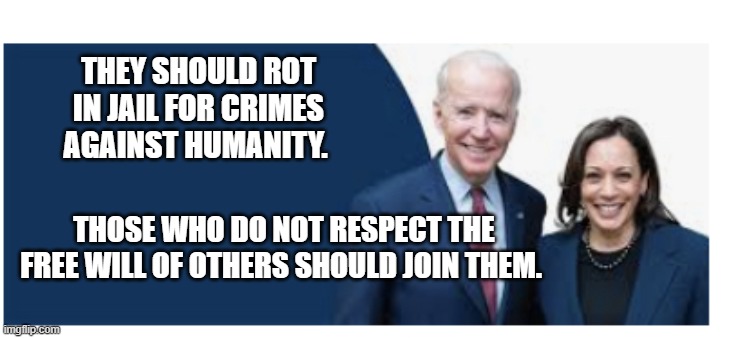 Clueless Biden and Harris | THEY SHOULD ROT IN JAIL FOR CRIMES AGAINST HUMANITY. THOSE WHO DO NOT RESPECT THE FREE WILL OF OTHERS SHOULD JOIN THEM. | image tagged in clueless biden and harris | made w/ Imgflip meme maker