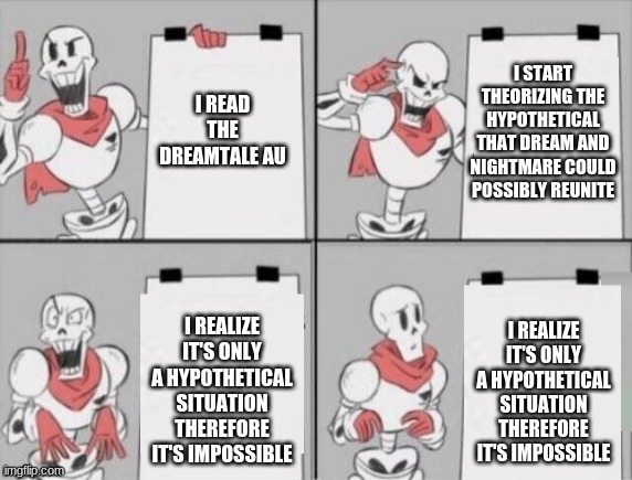 I'm sorry Papyrus, I feel you. | I START THEORIZING THE HYPOTHETICAL THAT DREAM AND NIGHTMARE COULD POSSIBLY REUNITE; I READ THE DREAMTALE AU; I REALIZE IT'S ONLY A HYPOTHETICAL SITUATION THEREFORE IT'S IMPOSSIBLE; I REALIZE IT'S ONLY A HYPOTHETICAL SITUATION THEREFORE IT'S IMPOSSIBLE | image tagged in papyrus plan | made w/ Imgflip meme maker