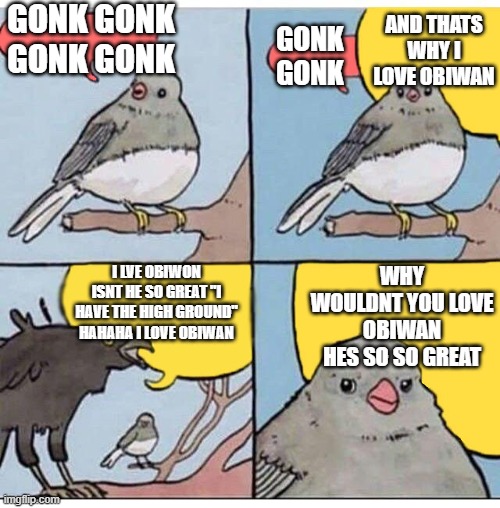 annoyed bird | GONK GONK
GONK GONK; AND THATS WHY I LOVE OBIWAN; GONK GONK; I LVE OBIWON ISNT HE SO GREAT "I HAVE THE HIGH GROUND" HAHAHA I LOVE OBIWAN; WHY WOULDNT YOU LOVE OBIWAN HES SO SO GREAT | image tagged in annoyed bird | made w/ Imgflip meme maker