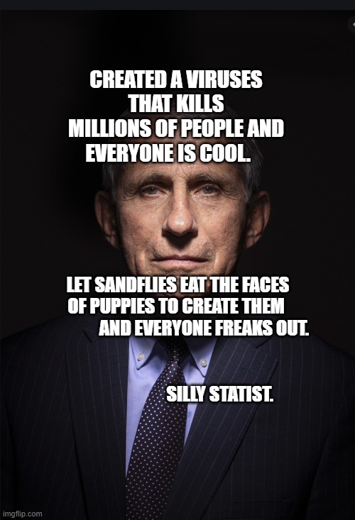 Fauci | CREATED A VIRUSES THAT KILLS MILLIONS OF PEOPLE AND EVERYONE IS COOL. LET SANDFLIES EAT THE FACES OF PUPPIES TO CREATE THEM 
                 AND EVERYONE FREAKS OUT.                          
                                                                           SILLY STATIST. | image tagged in fauci | made w/ Imgflip meme maker