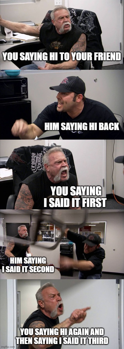 American Chopper Argument | YOU SAYING HI TO YOUR FRIEND; HIM SAYING HI BACK; YOU SAYING I SAID IT FIRST; HIM SAYING I SAID IT SECOND; YOU SAYING HI AGAIN AND THEN SAYING I SAID IT THIRD | image tagged in memes,american chopper argument | made w/ Imgflip meme maker