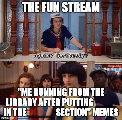 It's going down to the same fate that the feminist memes went |  THE FUN STREAM; "ME RUNNING FROM THE LIBRARY AFTER PUTTING ____ IN THE _____ SECTION" MEMES | image tagged in again seriously | made w/ Imgflip meme maker