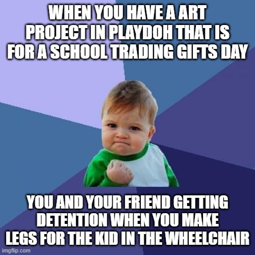 Success Kid | WHEN YOU HAVE A ART PROJECT IN PLAYDOH THAT IS FOR A SCHOOL TRADING GIFTS DAY; YOU AND YOUR FRIEND GETTING DETENTION WHEN YOU MAKE LEGS FOR THE KID IN THE WHEELCHAIR | image tagged in memes,success kid | made w/ Imgflip meme maker