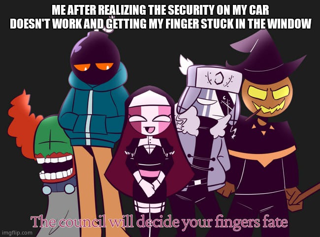 When Sarvente gets her finger stuck in the window | ME AFTER REALIZING THE SECURITY ON MY CAR DOESN'T WORK AND GETTING MY FINGER STUCK IN THE WINDOW | image tagged in the council will decide your fingers fate | made w/ Imgflip meme maker