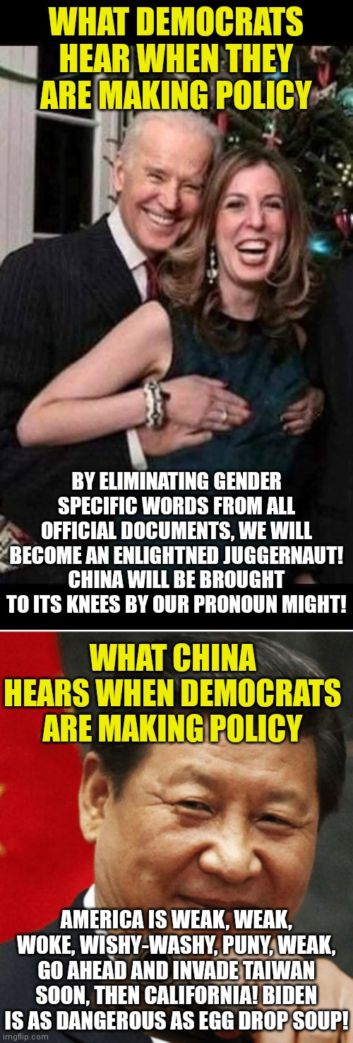 Honestly if I ruled in China, I would be drawing my invasion plans against a weakened America | WHAT DEMOCRATS HEAR WHEN THEY ARE MAKING POLICY; BY ELIMINATING GENDER SPECIFIC WORDS FROM ALL OFFICIAL DOCUMENTS, WE WILL BECOME AN ENLIGHTNED JUGGERNAUT! CHINA WILL BE BROUGHT TO ITS KNEES BY OUR PRONOUN MIGHT! WHAT CHINA HEARS WHEN DEMOCRATS ARE MAKING POLICY; AMERICA IS WEAK, WEAK, WOKE, WISHY-WASHY, PUNY, WEAK, GO AHEAD AND INVADE TAIWAN SOON, THEN CALIFORNIA! BIDEN IS AS DANGEROUS AS EGG DROP SOUP! | image tagged in joe biden grope,xi jinping,invasion,liberal logic,weak | made w/ Imgflip meme maker