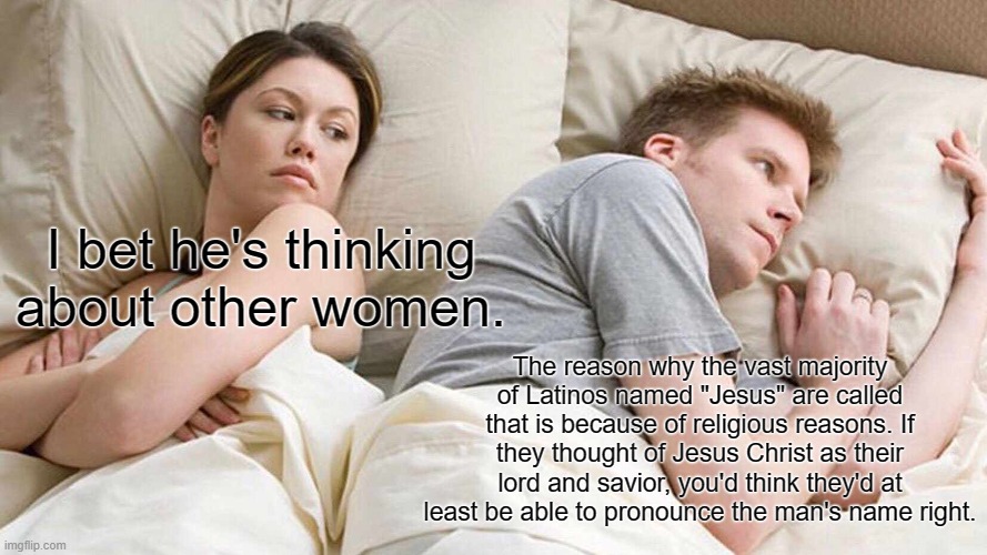 It's just a joke people...mostly. | I bet he's thinking about other women. The reason why the vast majority of Latinos named "Jesus" are called that is because of religious reasons. If they thought of Jesus Christ as their lord and savior, you'd think they'd at least be able to pronounce the man's name right. | image tagged in memes,i bet he's thinking about other women,jesus,latino,religion | made w/ Imgflip meme maker