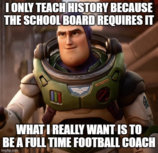 Coach Lightyear | I ONLY TEACH HISTORY BECAUSE THE SCHOOL BOARD REQUIRES IT; WHAT I REALLY WANT IS TO BE A FULL TIME FOOTBALL COACH | image tagged in buzz lightyear | made w/ Imgflip meme maker