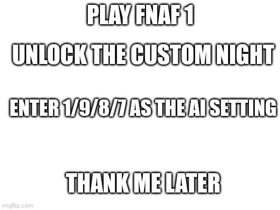1/9/8/7 | PLAY FNAF 1; UNLOCK THE CUSTOM NIGHT; ENTER 1/9/8/7 AS THE AI SETTING; THANK ME LATER | image tagged in blank white template | made w/ Imgflip meme maker
