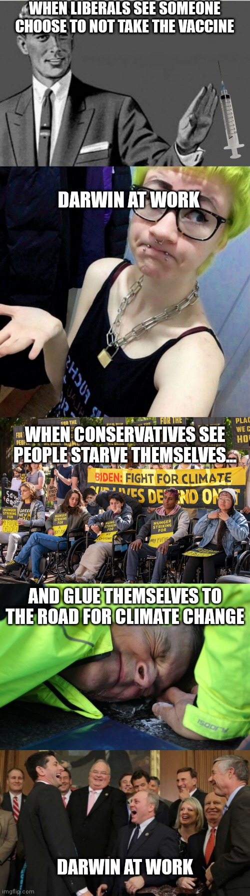 Just painting a picture. | WHEN LIBERALS SEE SOMEONE CHOOSE TO NOT TAKE THE VACCINE; DARWIN AT WORK; WHEN CONSERVATIVES SEE PEOPLE STARVE THEMSELVES... AND GLUE THEMSELVES TO THE ROAD FOR CLIMATE CHANGE; DARWIN AT WORK | image tagged in no thanks,clueless liberal,republicans senators laughing,climate change,liberals,democrats | made w/ Imgflip meme maker