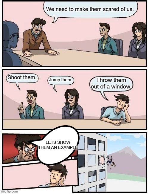 Boardroom Meeting Suggestion Meme | We need to make them scared of us. Shoot them. Jump them. Throw them out of a window. LETS SHOW THEM AN EXAMPLE | image tagged in memes,boardroom meeting suggestion | made w/ Imgflip meme maker