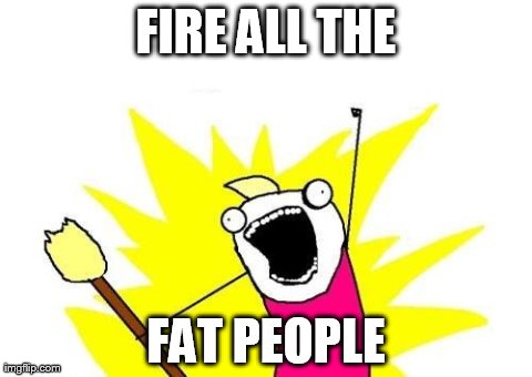 X All The Y Meme | FIRE ALL THE FAT PEOPLE | image tagged in memes,x all the y | made w/ Imgflip meme maker